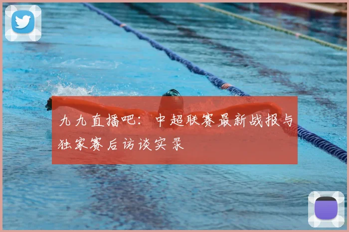 九九直播吧:中超联赛最新战报与独家赛后访谈实录