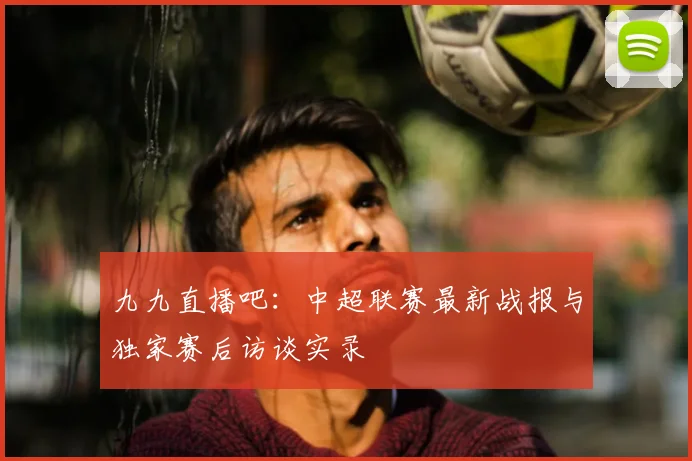 九九直播吧：中超联赛最新战报与独家赛后访谈实录
