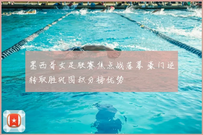 墨西哥女足联赛焦点战落幕 豪门逆转取胜巩固积分榜优势