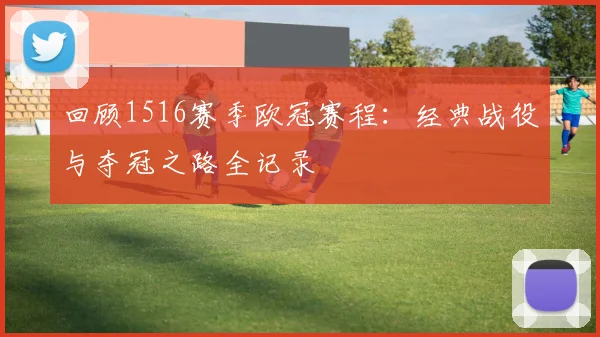 回顾1516赛季欧冠赛程:经典战役与夺冠之路全记录