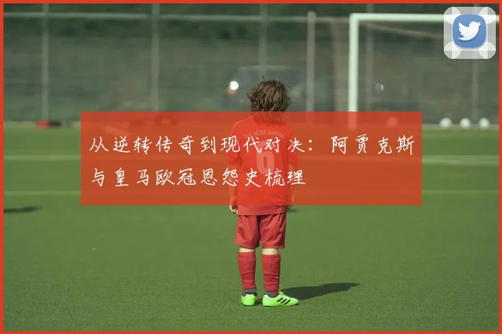 从逆转传奇到现代对决：阿贾克斯与皇马欧冠恩怨史梳理