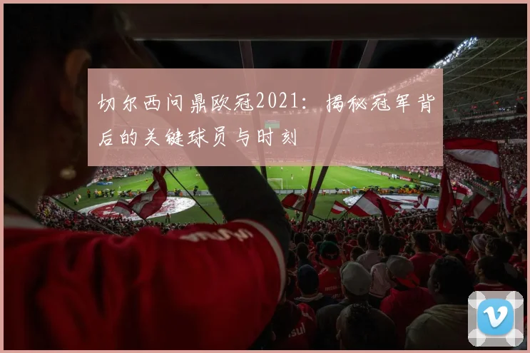 切尔西问鼎欧冠2021：揭秘冠军背后的关键球员与时刻